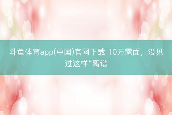 斗鱼体育app(中国)官网下载 10万露面，没见过这样“离谱