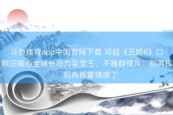 斗鱼体育app中国官网下载 邓超《五哈6》口碑翻车?照旧暖心全球长沦为耍宝王,不雅群愤斥:别再挥霍情感了