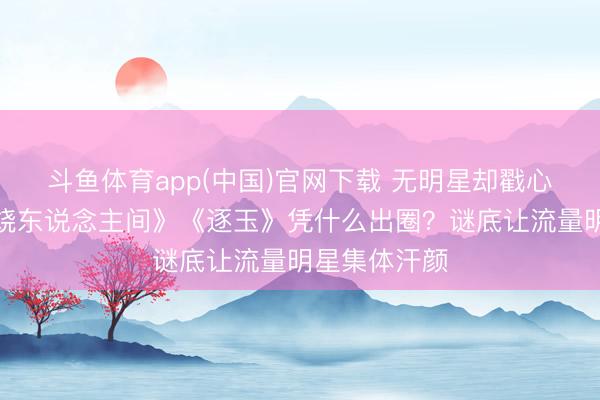 斗鱼体育app(中国)官网下载 无明星却戳心补救!《燃烧东说念主间》《逐玉》凭什么出圈?谜底让流量明星集体汗颜
