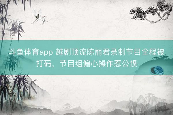斗鱼体育app 越剧顶流陈丽君录制节目全程被打码,节目组偏心操作惹公愤
